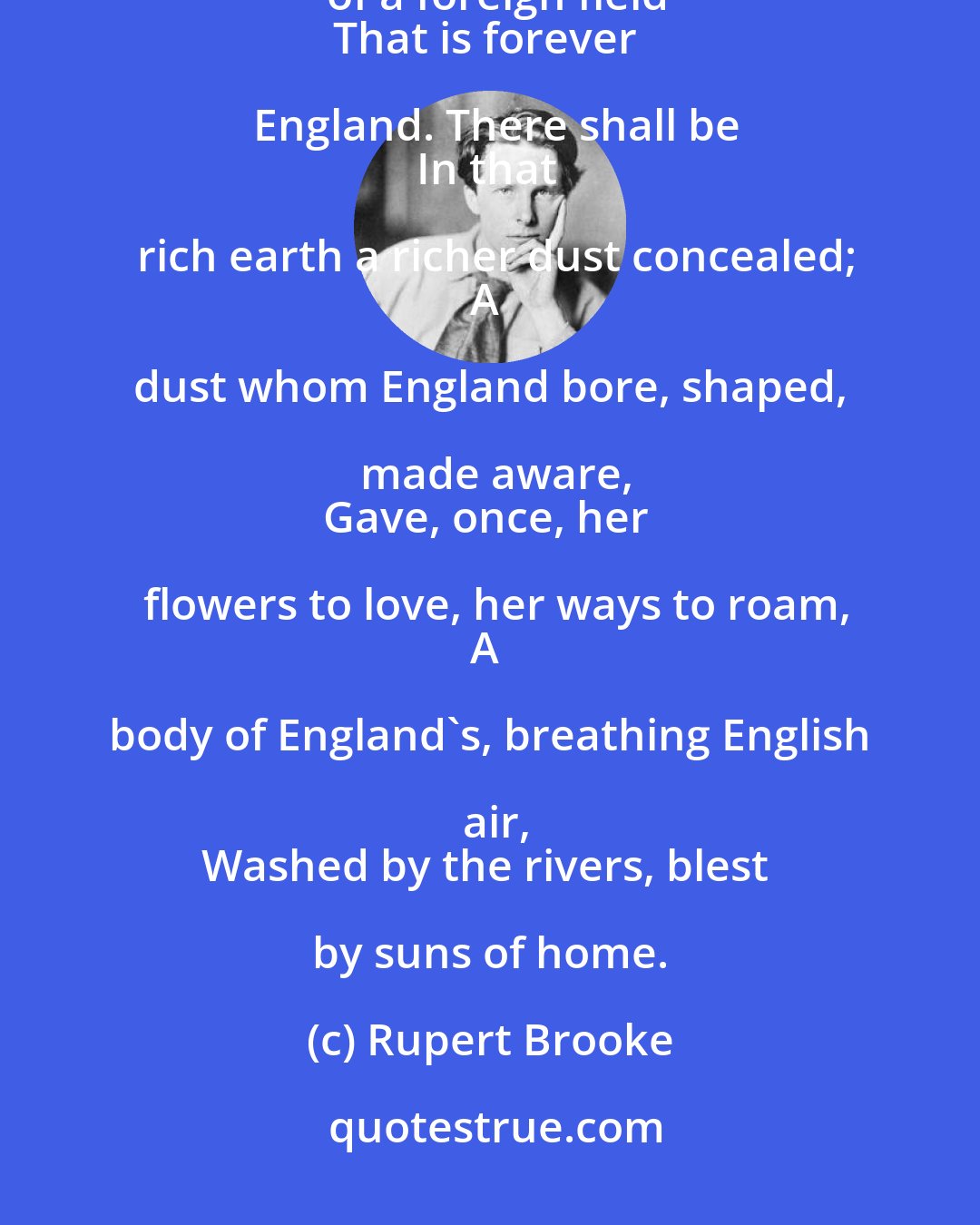 Rupert Brooke: If I should die, think only this of me:
That there's some corner of a foreign field
That is forever England. There shall be
In that rich earth a richer dust concealed;
A dust whom England bore, shaped, made aware,
Gave, once, her flowers to love, her ways to roam,
A body of England's, breathing English air,
Washed by the rivers, blest by suns of home.
