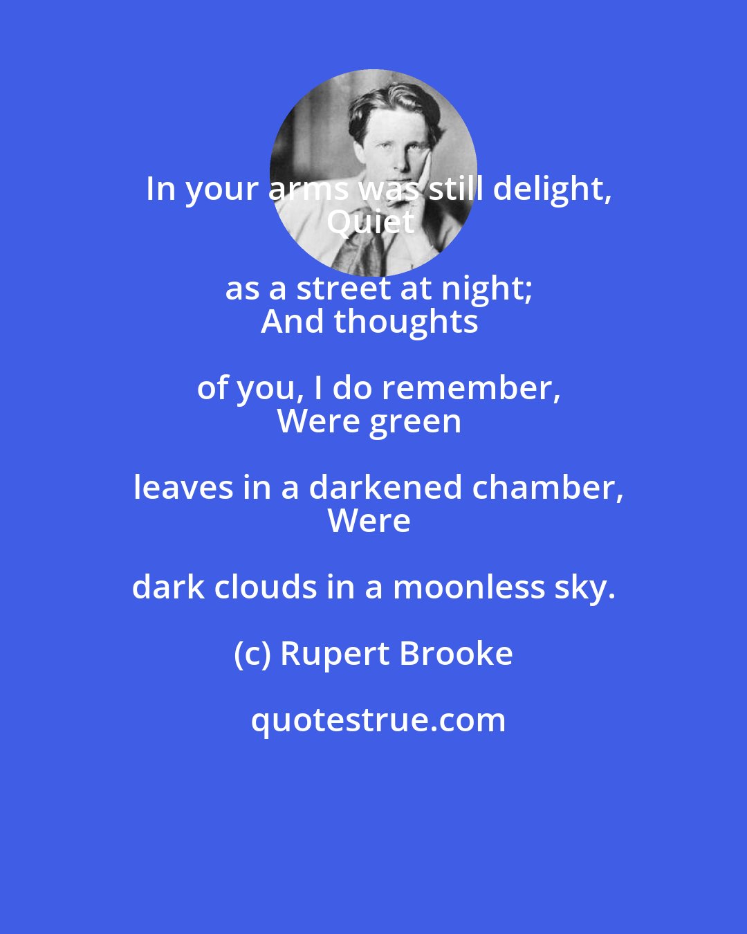 Rupert Brooke: In your arms was still delight,
Quiet as a street at night;
And thoughts of you, I do remember,
Were green leaves in a darkened chamber,
Were dark clouds in a moonless sky.