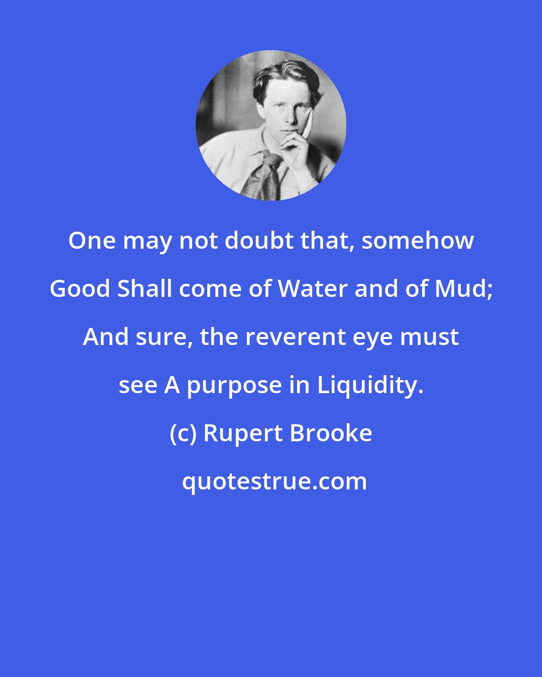 Rupert Brooke: One may not doubt that, somehow Good Shall come of Water and of Mud; And sure, the reverent eye must see A purpose in Liquidity.