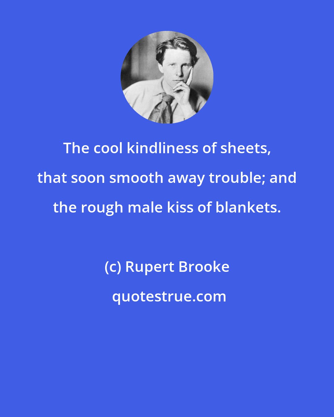 Rupert Brooke: The cool kindliness of sheets, that soon smooth away trouble; and the rough male kiss of blankets.