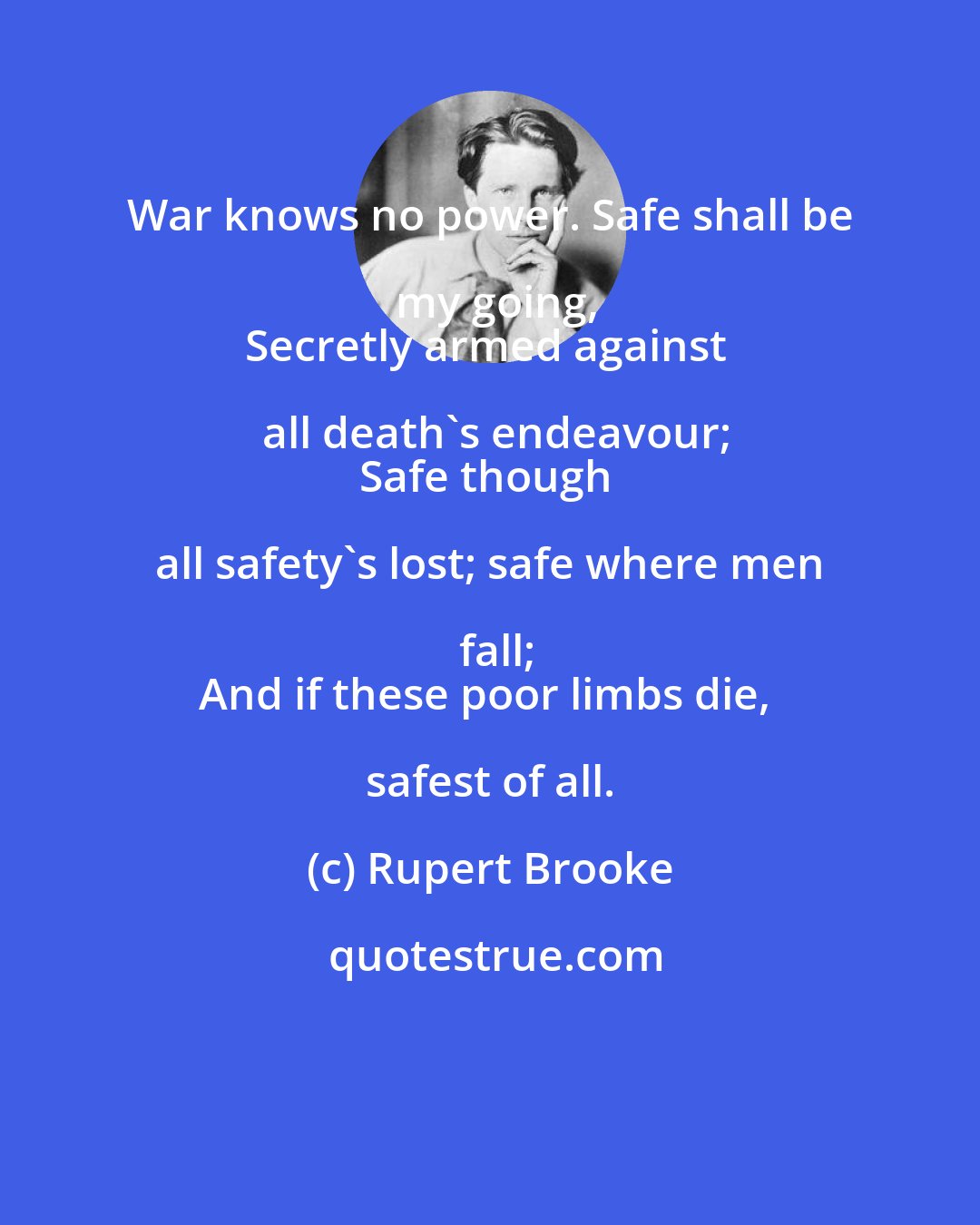 Rupert Brooke: War knows no power. Safe shall be my going,
Secretly armed against all death's endeavour;
Safe though all safety's lost; safe where men fall;
And if these poor limbs die, safest of all.