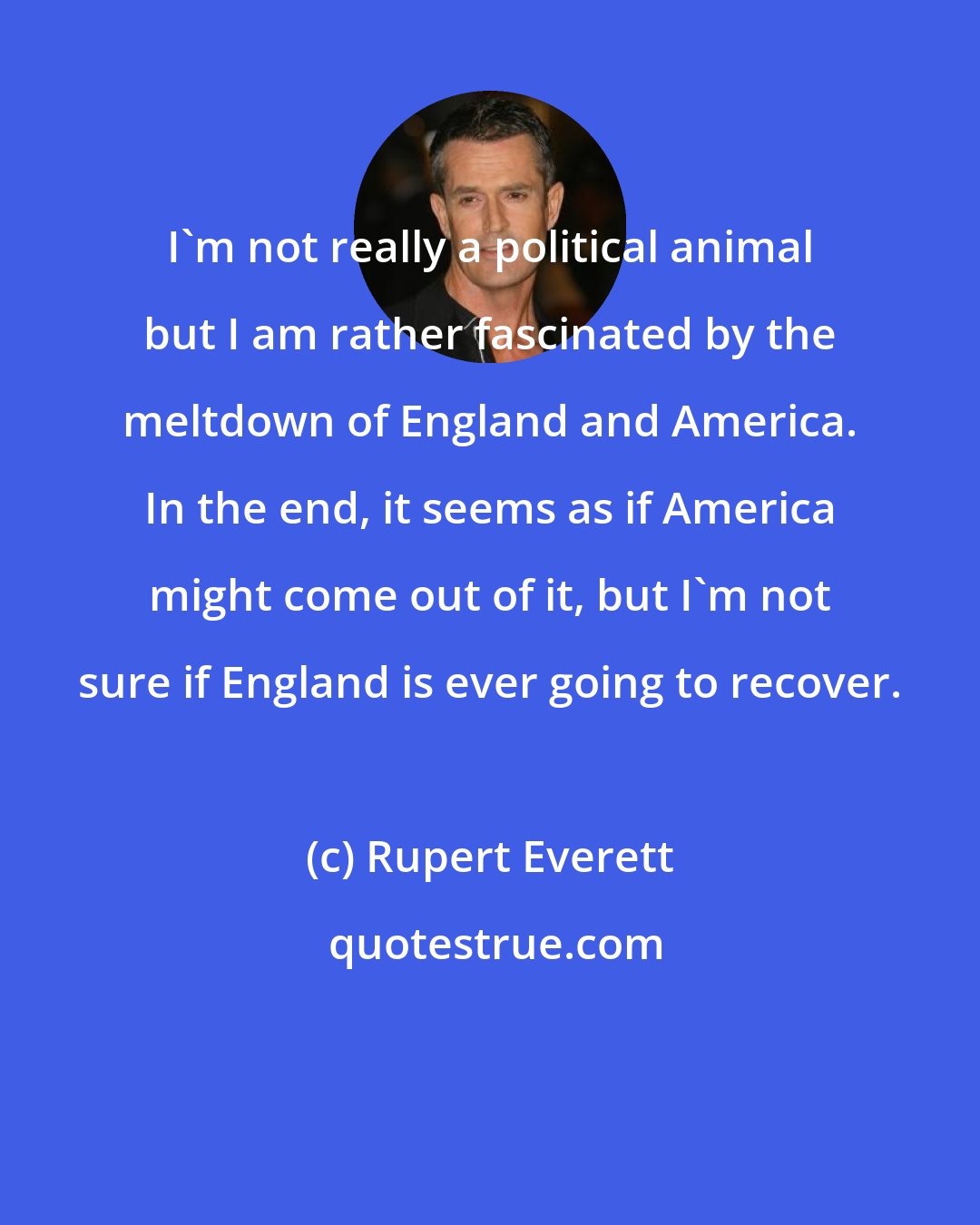 Rupert Everett: I'm not really a political animal but I am rather fascinated by the meltdown of England and America. In the end, it seems as if America might come out of it, but I'm not sure if England is ever going to recover.