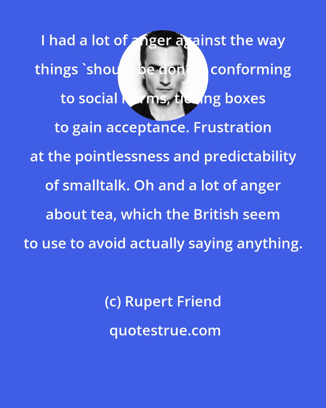 Rupert Friend: I had a lot of anger against the way things 'should be done' - conforming to social norms, ticking boxes to gain acceptance. Frustration at the pointlessness and predictability of smalltalk. Oh and a lot of anger about tea, which the British seem to use to avoid actually saying anything.