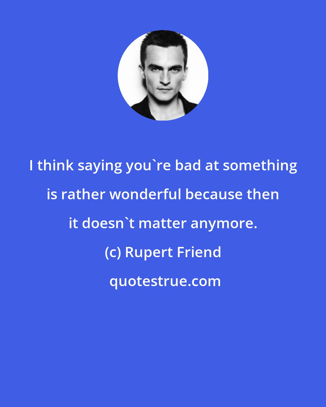 Rupert Friend: I think saying you're bad at something is rather wonderful because then it doesn't matter anymore.