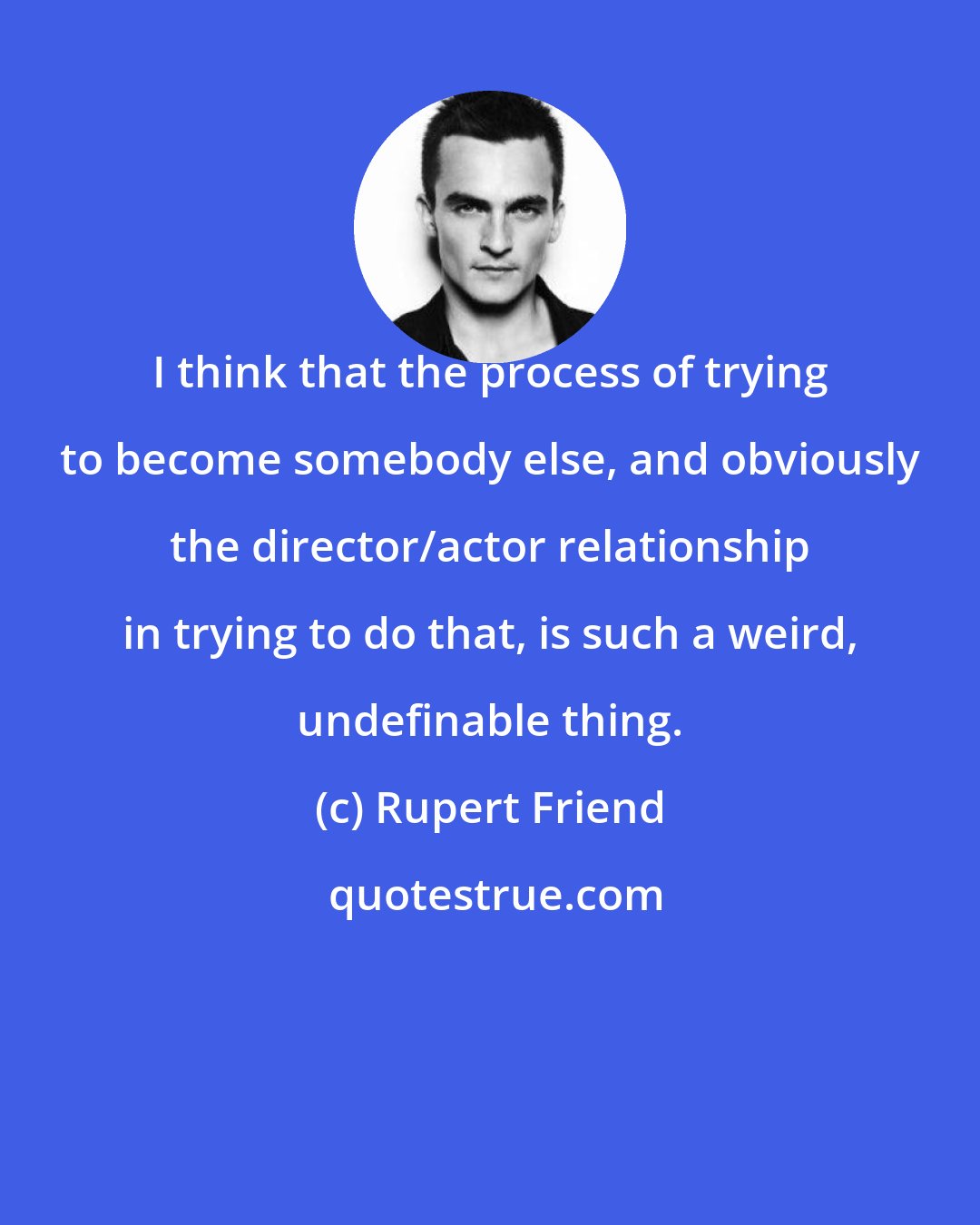 Rupert Friend: I think that the process of trying to become somebody else, and obviously the director/actor relationship in trying to do that, is such a weird, undefinable thing.