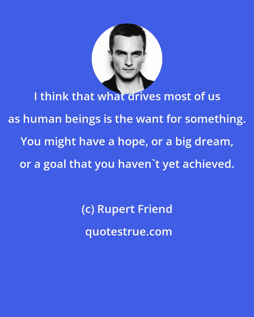 Rupert Friend: I think that what drives most of us as human beings is the want for something. You might have a hope, or a big dream, or a goal that you haven't yet achieved.