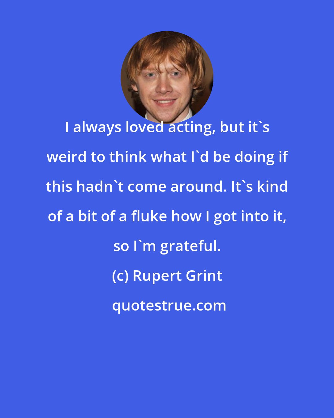 Rupert Grint: I always loved acting, but it's weird to think what I'd be doing if this hadn't come around. It's kind of a bit of a fluke how I got into it, so I'm grateful.