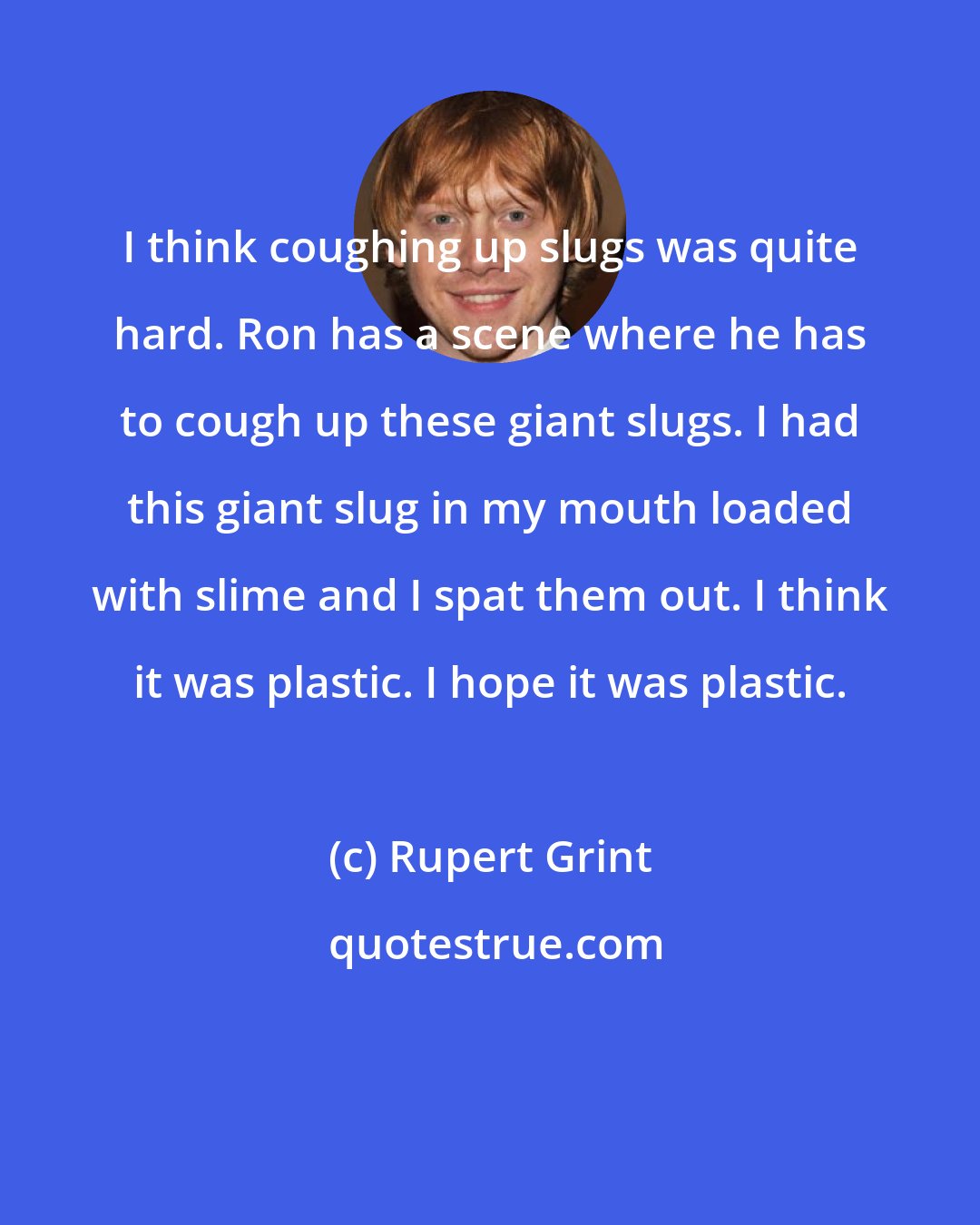 Rupert Grint: I think coughing up slugs was quite hard. Ron has a scene where he has to cough up these giant slugs. I had this giant slug in my mouth loaded with slime and I spat them out. I think it was plastic. I hope it was plastic.