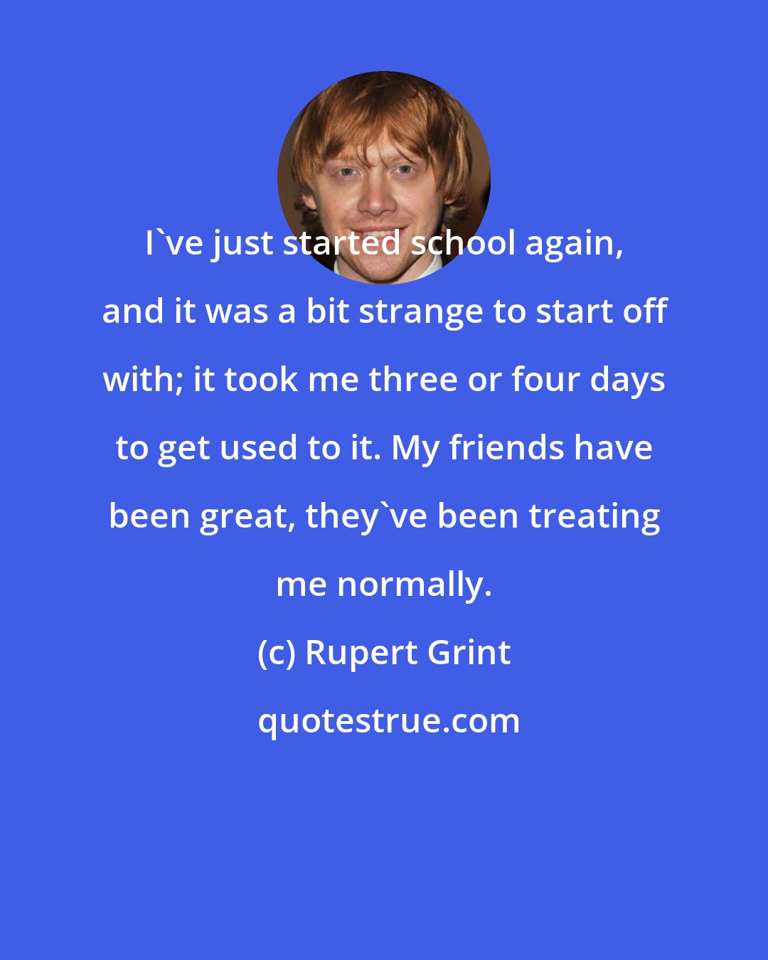 Rupert Grint: I've just started school again, and it was a bit strange to start off with; it took me three or four days to get used to it. My friends have been great, they've been treating me normally.