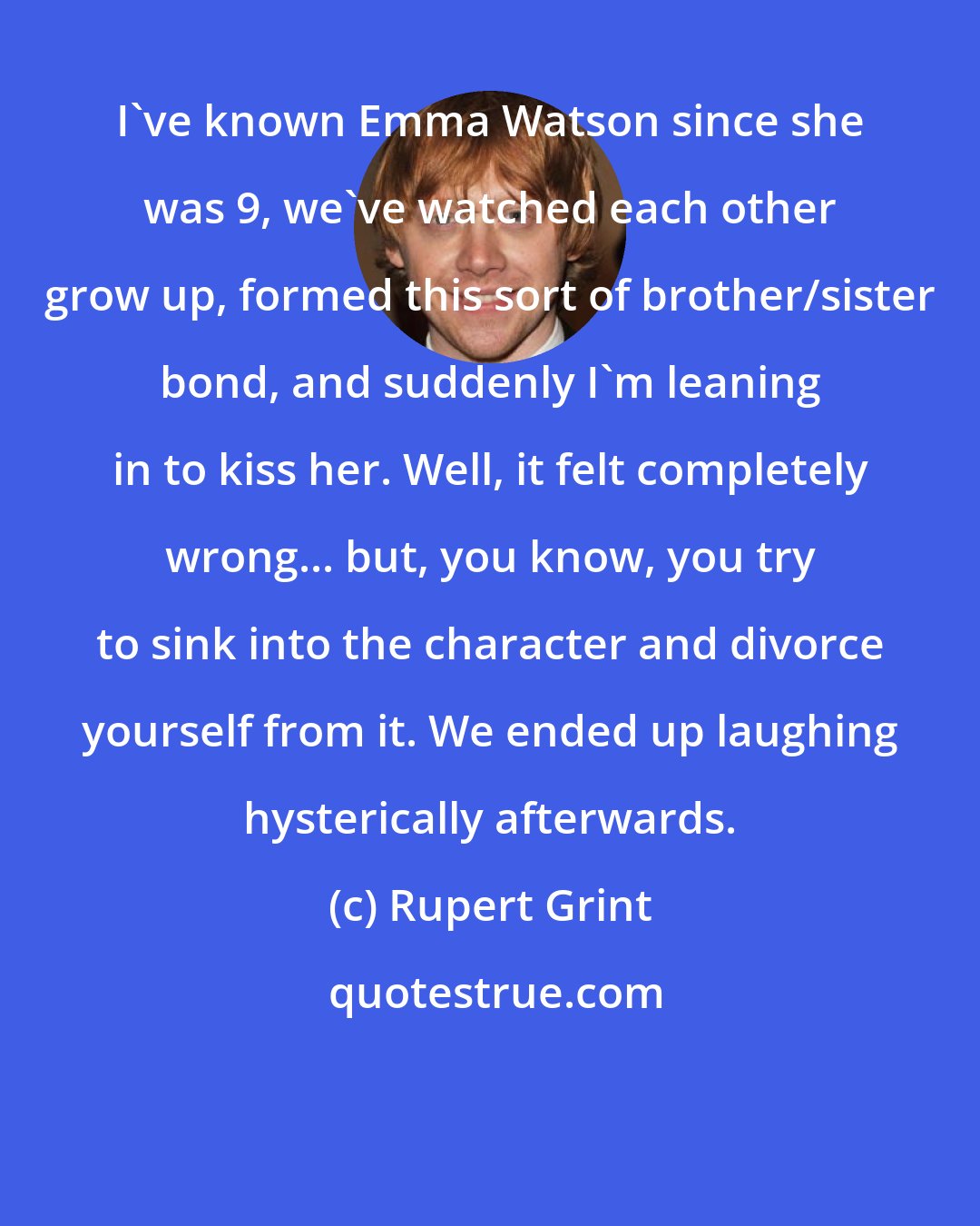 Rupert Grint: I've known Emma Watson since she was 9, we've watched each other grow up, formed this sort of brother/sister bond, and suddenly I'm leaning in to kiss her. Well, it felt completely wrong... but, you know, you try to sink into the character and divorce yourself from it. We ended up laughing hysterically afterwards.