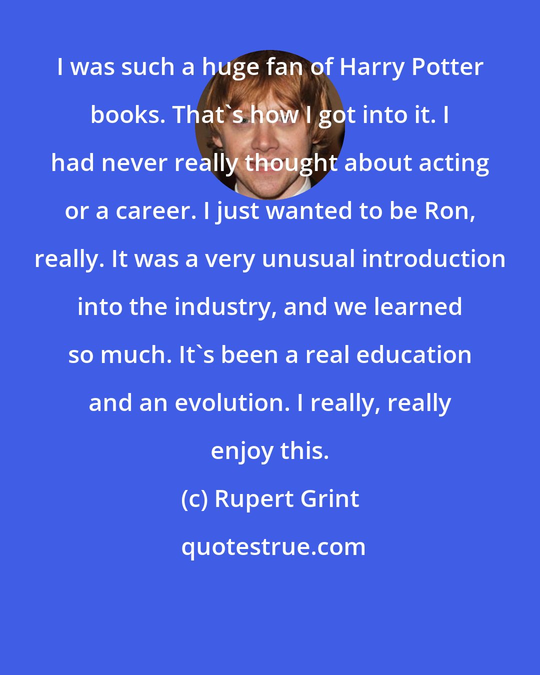 Rupert Grint: I was such a huge fan of Harry Potter books. That's how I got into it. I had never really thought about acting or a career. I just wanted to be Ron, really. It was a very unusual introduction into the industry, and we learned so much. It's been a real education and an evolution. I really, really enjoy this.