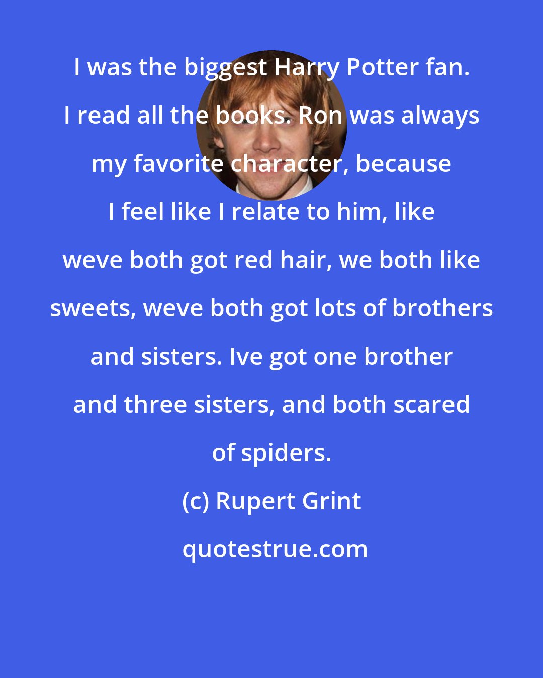 Rupert Grint: I was the biggest Harry Potter fan. I read all the books. Ron was always my favorite character, because I feel like I relate to him, like weve both got red hair, we both like sweets, weve both got lots of brothers and sisters. Ive got one brother and three sisters, and both scared of spiders.