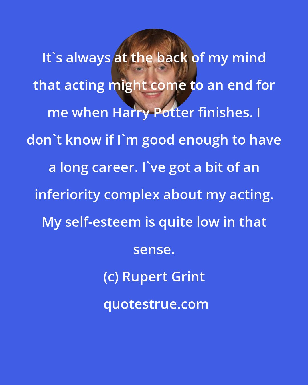 Rupert Grint: It's always at the back of my mind that acting might come to an end for me when Harry Potter finishes. I don't know if I'm good enough to have a long career. I've got a bit of an inferiority complex about my acting. My self-esteem is quite low in that sense.