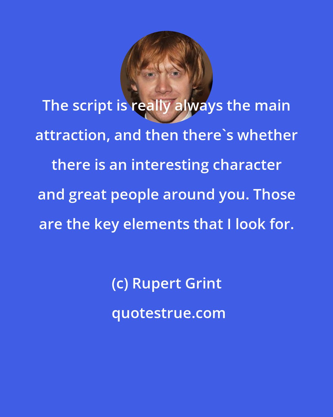 Rupert Grint: The script is really always the main attraction, and then there's whether there is an interesting character and great people around you. Those are the key elements that I look for.