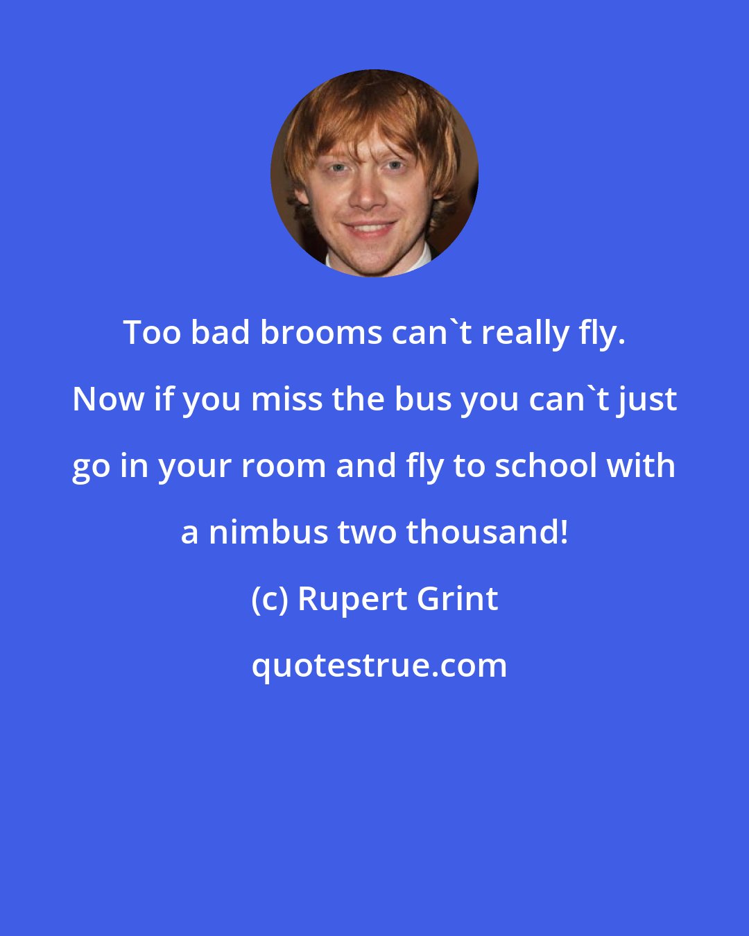 Rupert Grint: Too bad brooms can't really fly. Now if you miss the bus you can't just go in your room and fly to school with a nimbus two thousand!