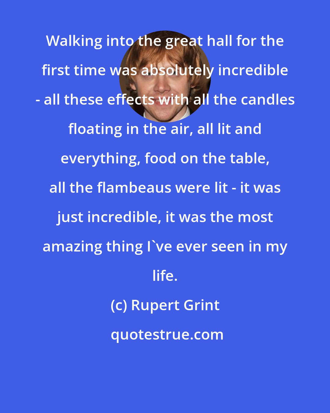 Rupert Grint: Walking into the great hall for the first time was absolutely incredible - all these effects with all the candles floating in the air, all lit and everything, food on the table, all the flambeaus were lit - it was just incredible, it was the most amazing thing I've ever seen in my life.