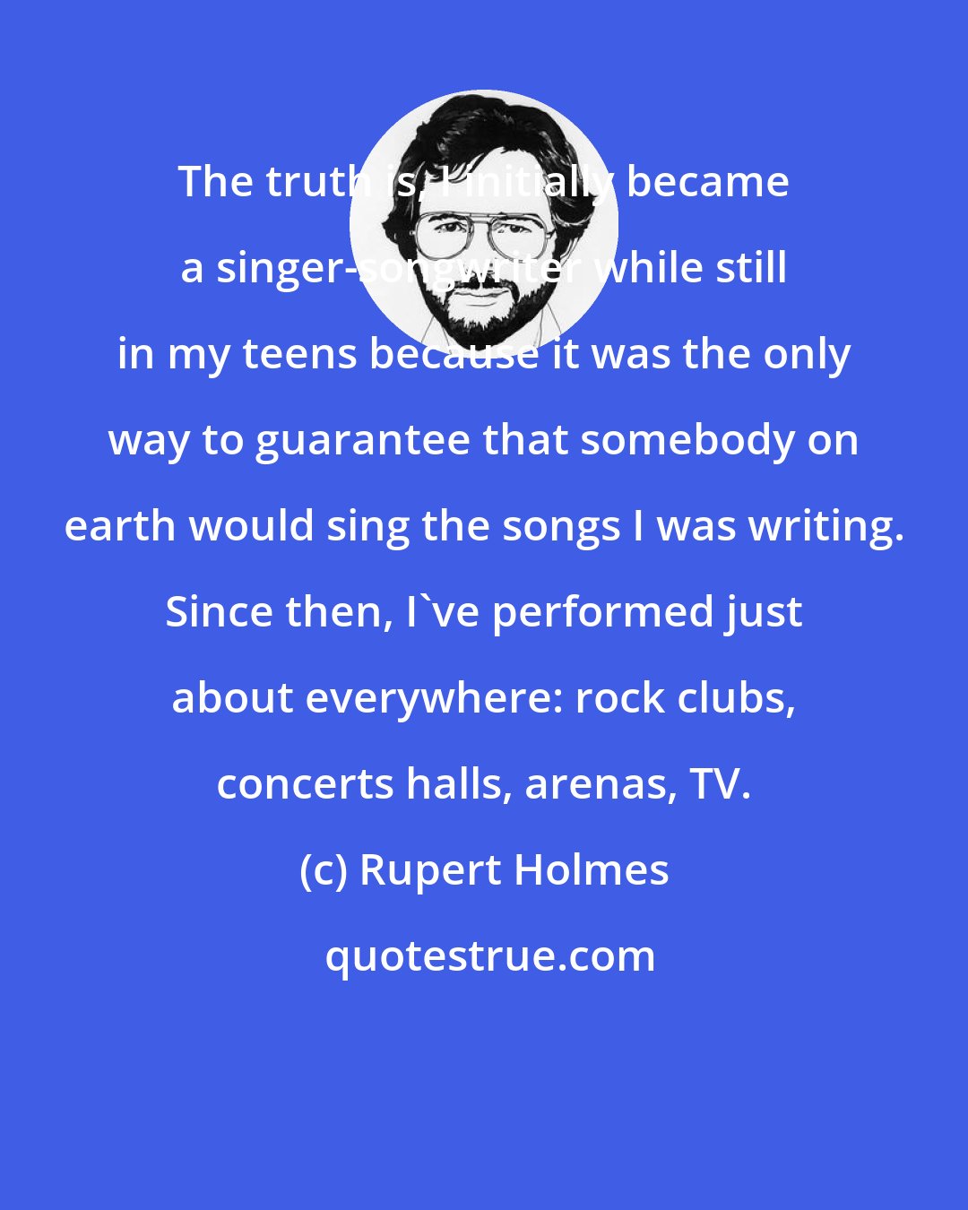 Rupert Holmes: The truth is, I initially became a singer-songwriter while still in my teens because it was the only way to guarantee that somebody on earth would sing the songs I was writing. Since then, I've performed just about everywhere: rock clubs, concerts halls, arenas, TV.