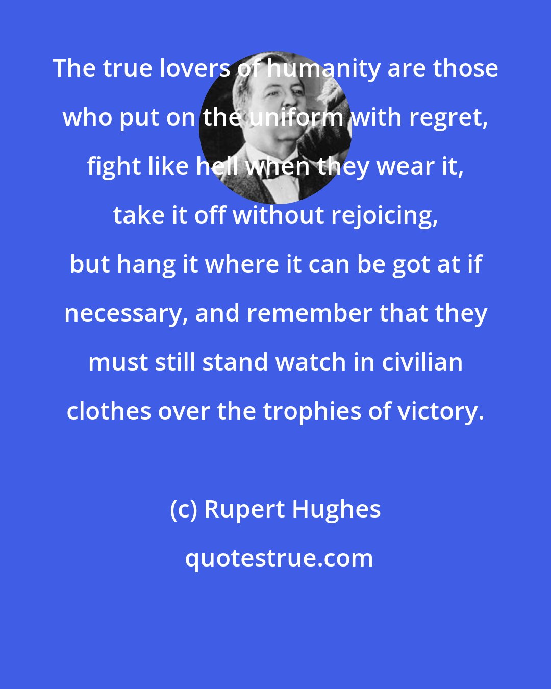 Rupert Hughes: The true lovers of humanity are those who put on the uniform with regret, fight like hell when they wear it, take it off without rejoicing, but hang it where it can be got at if necessary, and remember that they must still stand watch in civilian clothes over the trophies of victory.