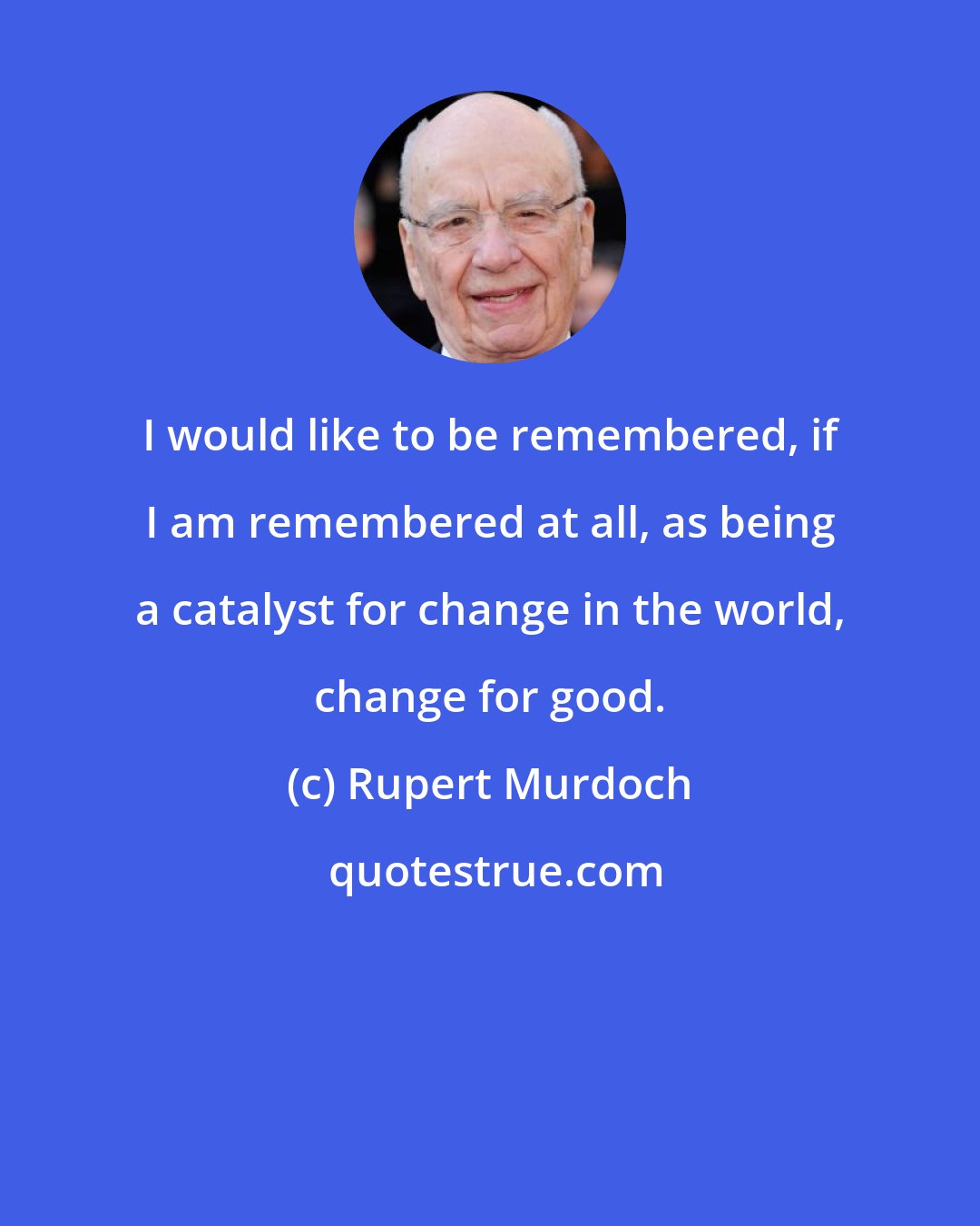 Rupert Murdoch: I would like to be remembered, if I am remembered at all, as being a catalyst for change in the world, change for good.