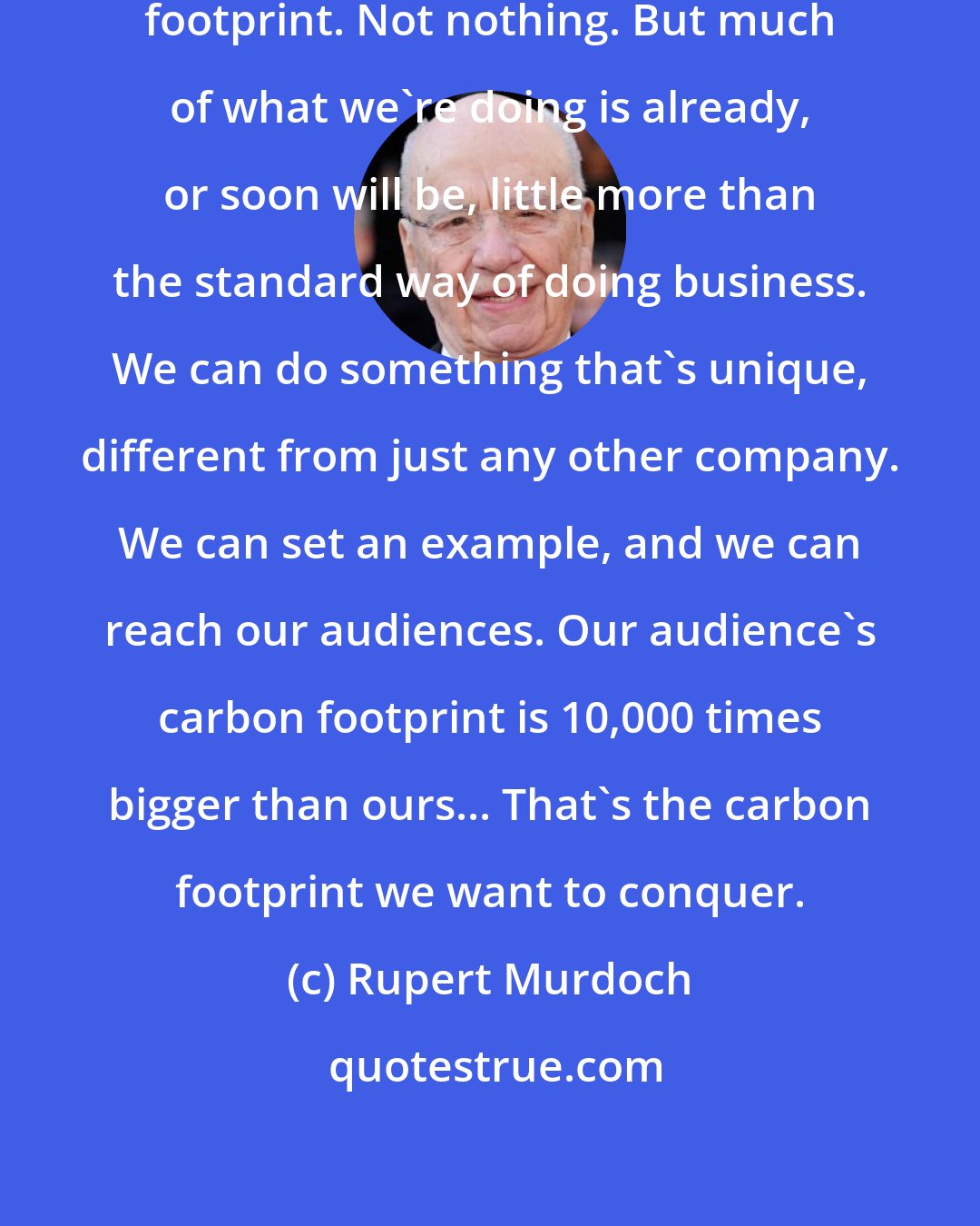 Rupert Murdoch: We're starting with our own carbon footprint. Not nothing. But much of what we're doing is already, or soon will be, little more than the standard way of doing business. We can do something that's unique, different from just any other company. We can set an example, and we can reach our audiences. Our audience's carbon footprint is 10,000 times bigger than ours... That's the carbon footprint we want to conquer.