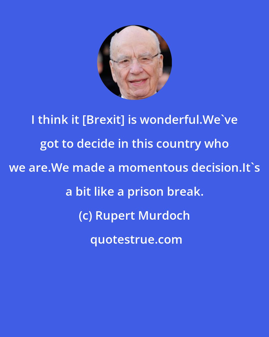 Rupert Murdoch: I think it [Brexit] is wonderful.We've got to decide in this country who we are.We made a momentous decision.It's a bit like a prison break.