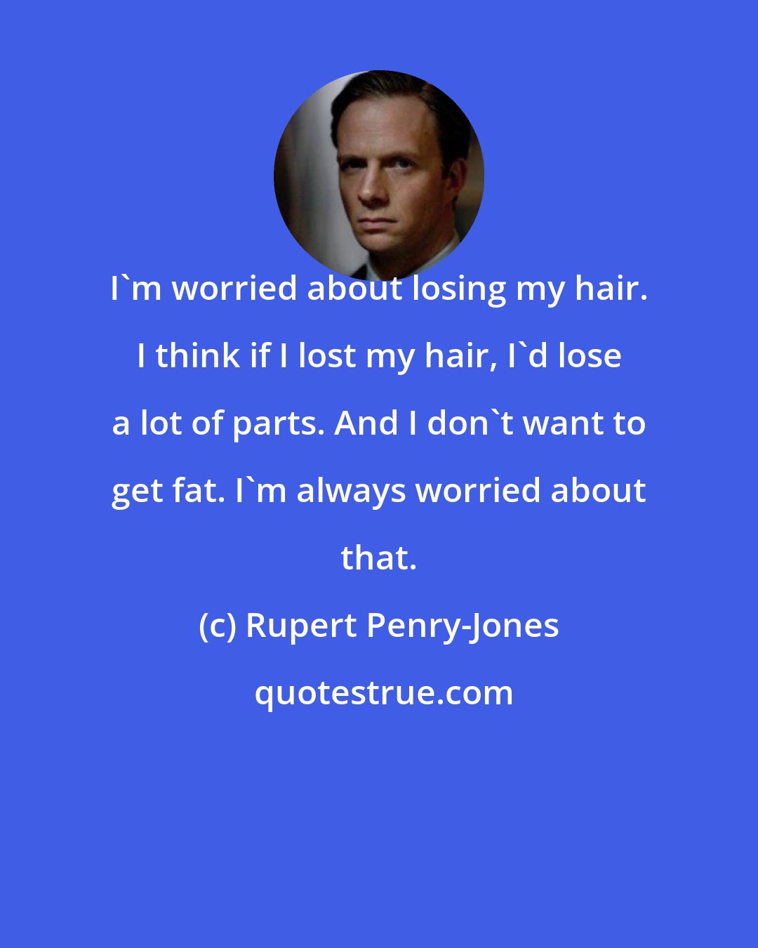 Rupert Penry-Jones: I'm worried about losing my hair. I think if I lost my hair, I'd lose a lot of parts. And I don't want to get fat. I'm always worried about that.