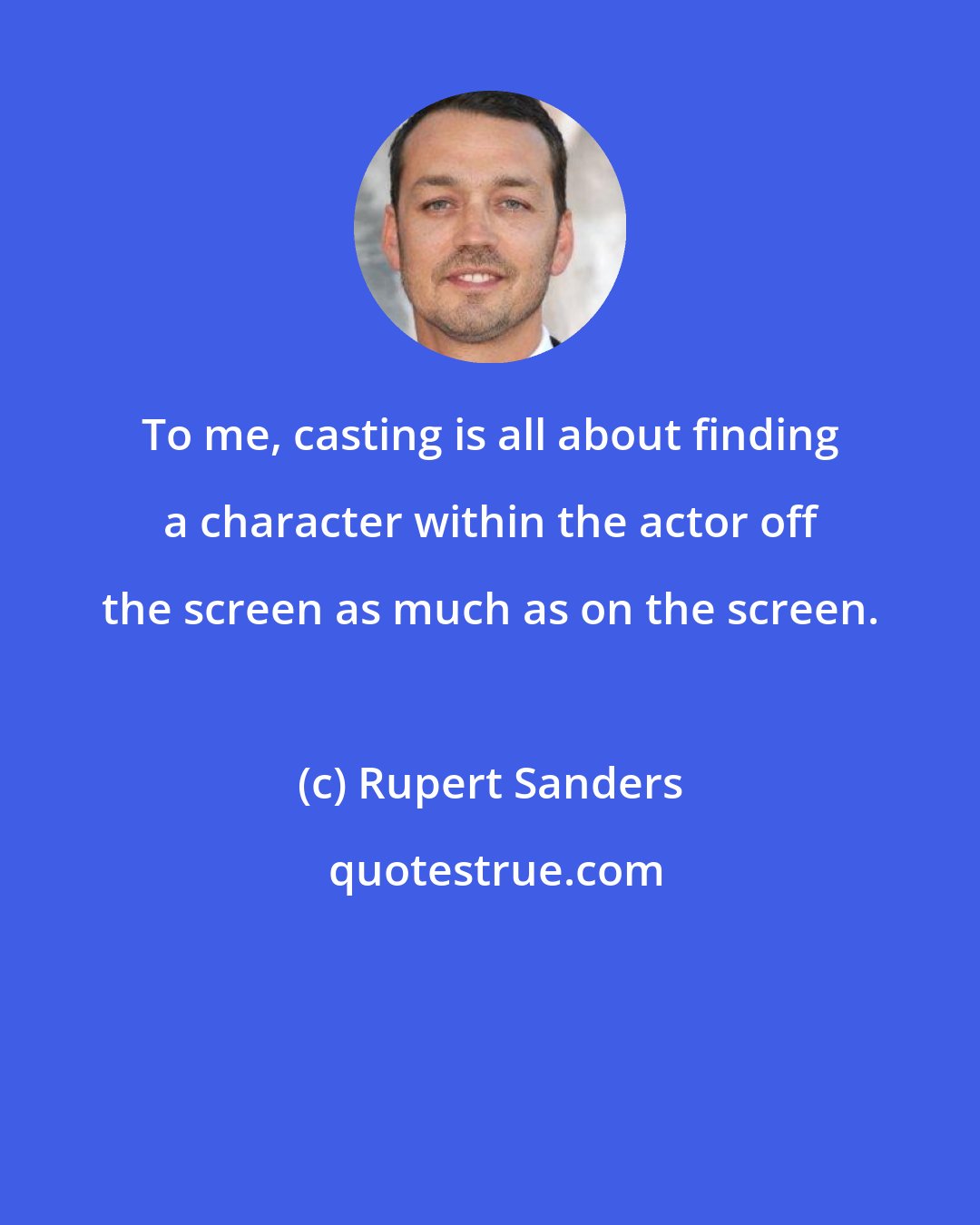 Rupert Sanders: To me, casting is all about finding a character within the actor off the screen as much as on the screen.