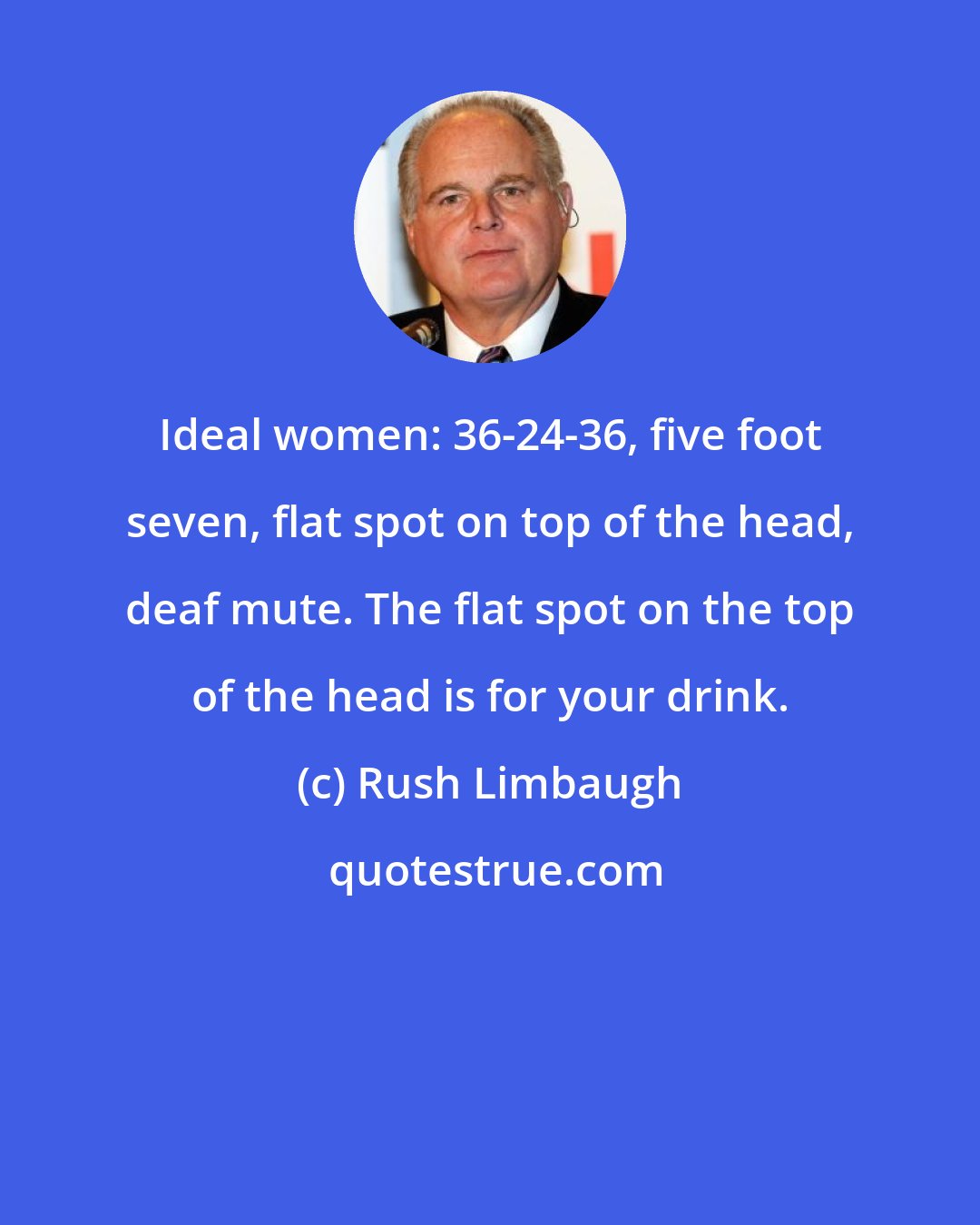 Rush Limbaugh: Ideal women: 36-24-36, five foot seven, flat spot on top of the head, deaf mute. The flat spot on the top of the head is for your drink.