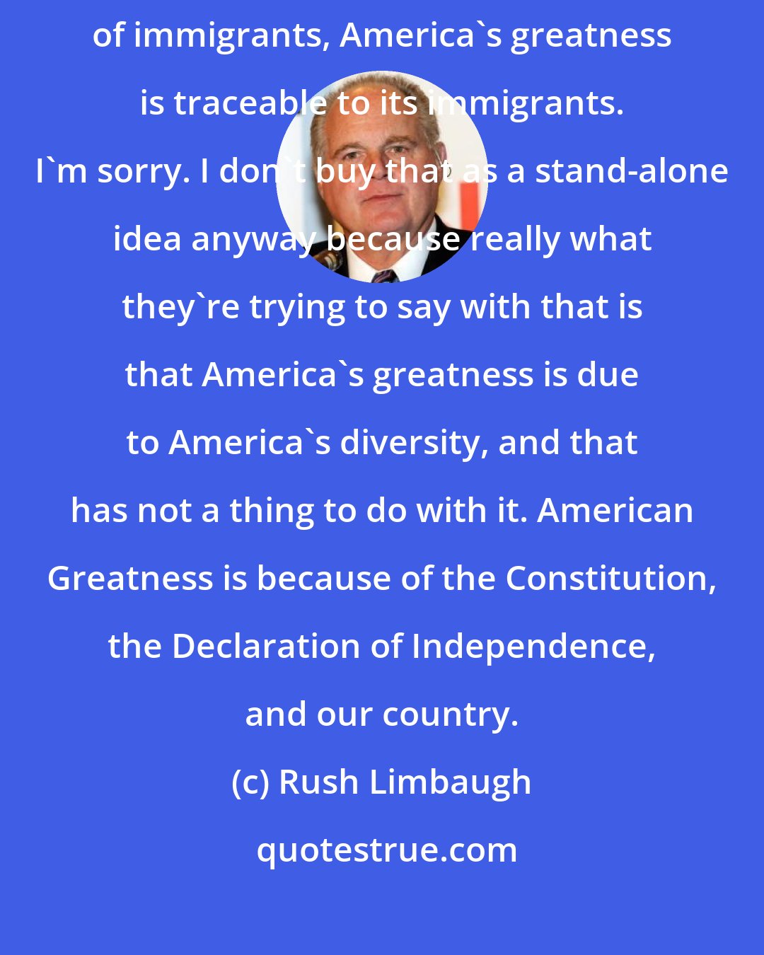 Rush Limbaugh: The left think they've got a monopoly on this silly idea that we are a nation of immigrants, America's greatness is traceable to its immigrants. I'm sorry. I don't buy that as a stand-alone idea anyway because really what they're trying to say with that is that America's greatness is due to America's diversity, and that has not a thing to do with it. American Greatness is because of the Constitution, the Declaration of Independence, and our country.
