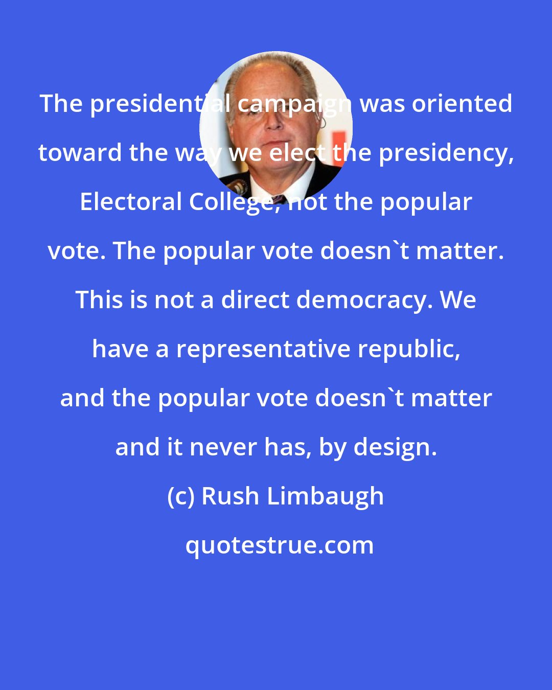 Rush Limbaugh: The presidential campaign was oriented toward the way we elect the presidency, Electoral College, not the popular vote. The popular vote doesn't matter. This is not a direct democracy. We have a representative republic, and the popular vote doesn't matter and it never has, by design.