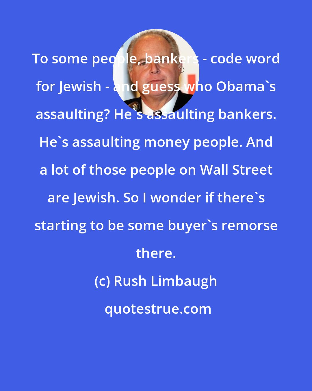 Rush Limbaugh: To some people, bankers - code word for Jewish - and guess who Obama's assaulting? He's assaulting bankers. He's assaulting money people. And a lot of those people on Wall Street are Jewish. So I wonder if there's starting to be some buyer's remorse there.