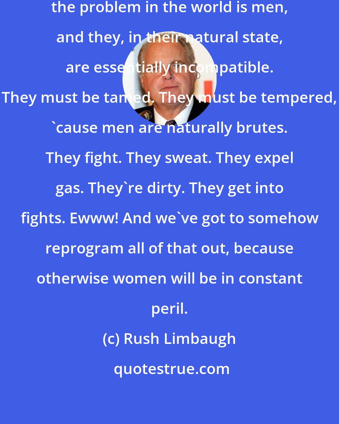 Rush Limbaugh: As far as feminism is concerned ... the problem in the world is men, and they, in their natural state, are essentially incompatible. They must be tamed. They must be tempered, 'cause men are naturally brutes. They fight. They sweat. They expel gas. They're dirty. They get into fights. Ewww! And we've got to somehow reprogram all of that out, because otherwise women will be in constant peril.