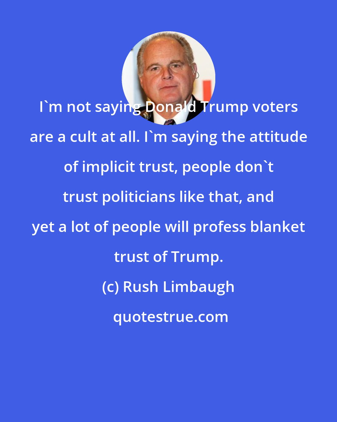 Rush Limbaugh: I'm not saying Donald Trump voters are a cult at all. I'm saying the attitude of implicit trust, people don't trust politicians like that, and yet a lot of people will profess blanket trust of Trump.