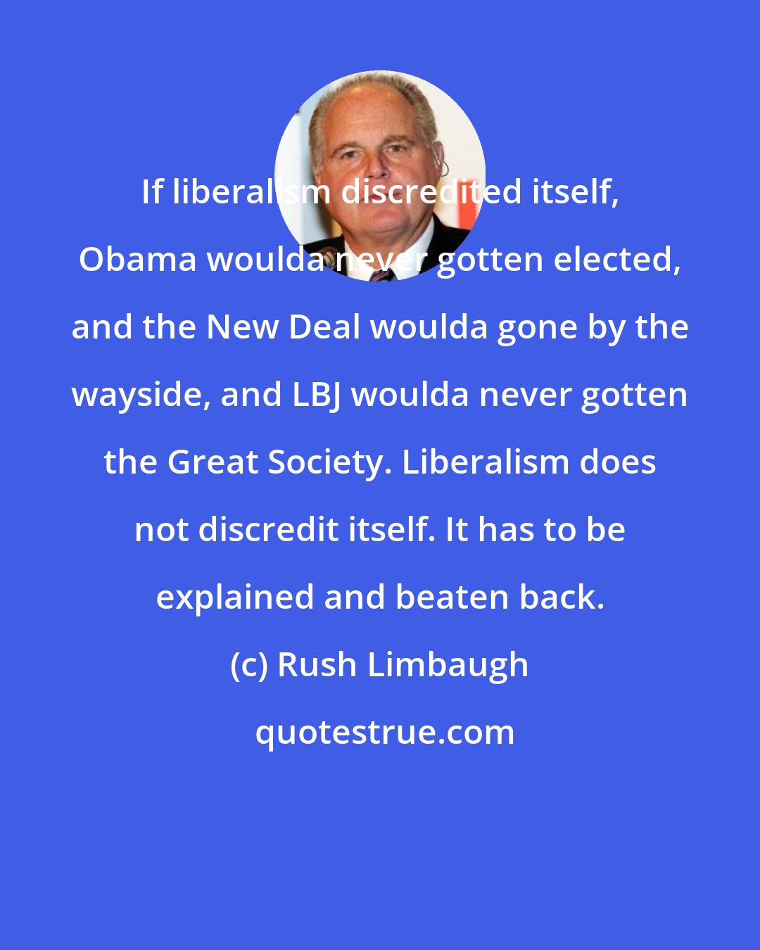 Rush Limbaugh: If liberalism discredited itself, Obama woulda never gotten elected, and the New Deal woulda gone by the wayside, and LBJ woulda never gotten the Great Society. Liberalism does not discredit itself. It has to be explained and beaten back.