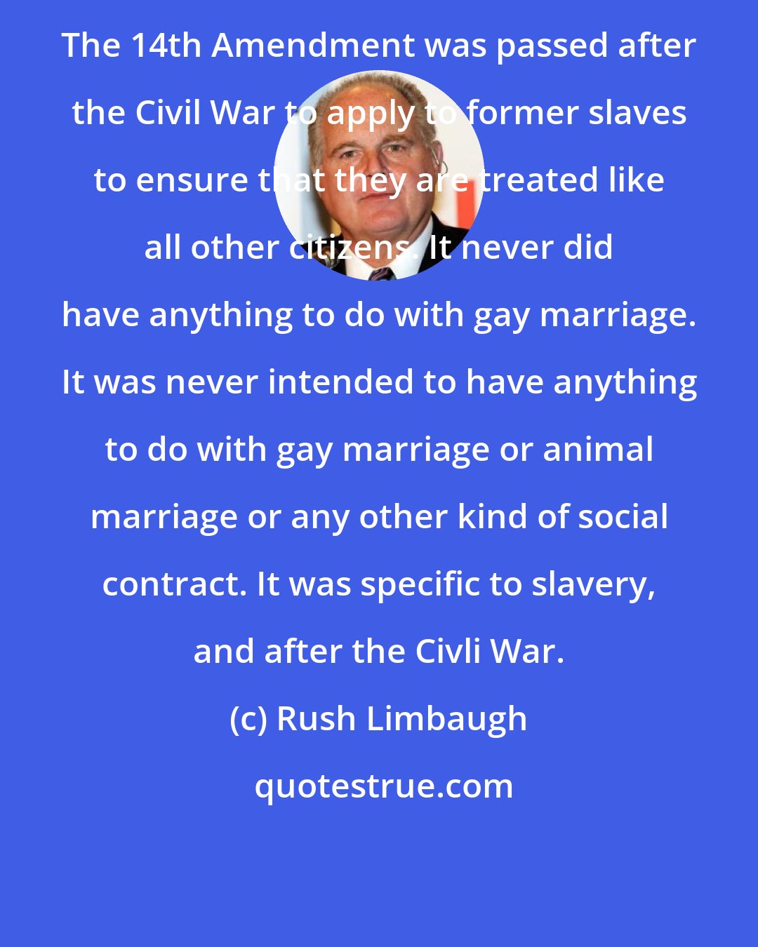 Rush Limbaugh: The 14th Amendment was passed after the Civil War to apply to former slaves to ensure that they are treated like all other citizens. It never did have anything to do with gay marriage. It was never intended to have anything to do with gay marriage or animal marriage or any other kind of social contract. It was specific to slavery, and after the Civli War.