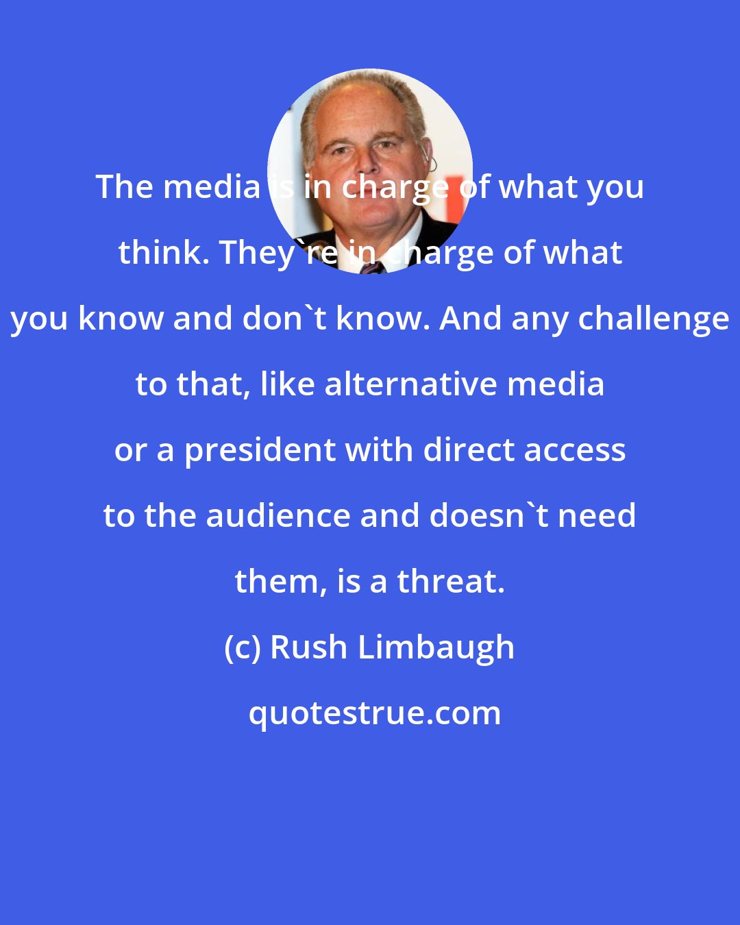 Rush Limbaugh: The media is in charge of what you think. They're in charge of what you know and don't know. And any challenge to that, like alternative media or a president with direct access to the audience and doesn't need them, is a threat.