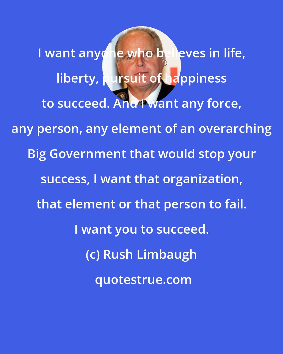 Rush Limbaugh: I want anyone who believes in life, liberty, pursuit of happiness to succeed. And I want any force, any person, any element of an overarching Big Government that would stop your success, I want that organization, that element or that person to fail. I want you to succeed.