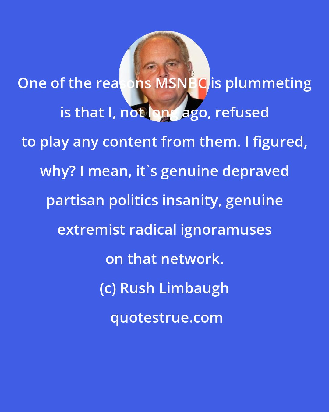 Rush Limbaugh: One of the reasons MSNBC is plummeting is that I, not long ago, refused to play any content from them. I figured, why? I mean, it's genuine depraved partisan politics insanity, genuine extremist radical ignoramuses on that network.