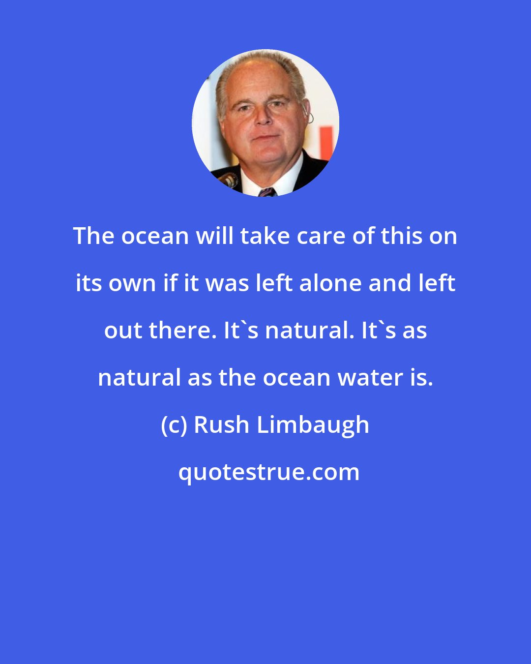 Rush Limbaugh: The ocean will take care of this on its own if it was left alone and left out there. It's natural. It's as natural as the ocean water is.