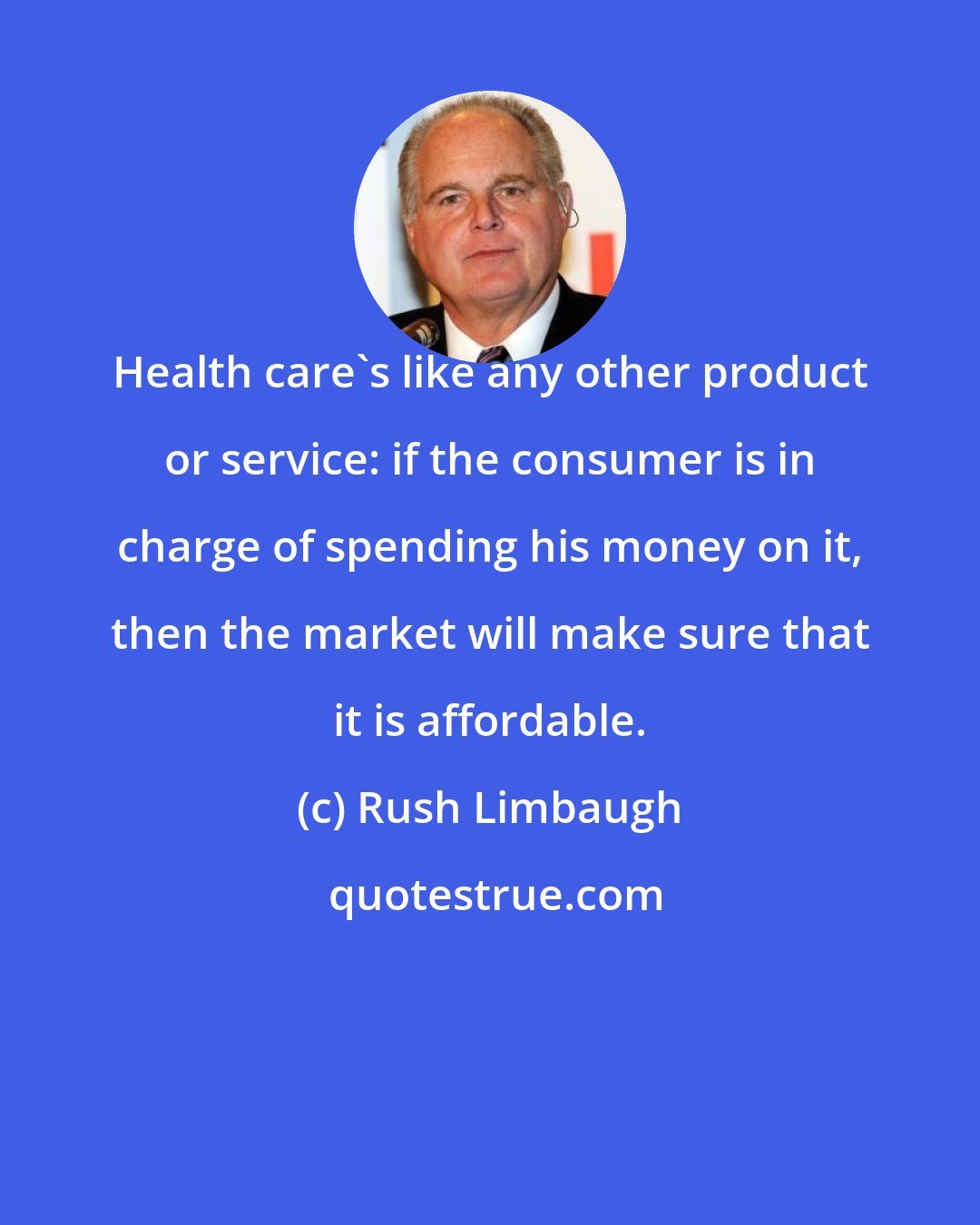 Rush Limbaugh: Health care's like any other product or service: if the consumer is in charge of spending his money on it, then the market will make sure that it is affordable.