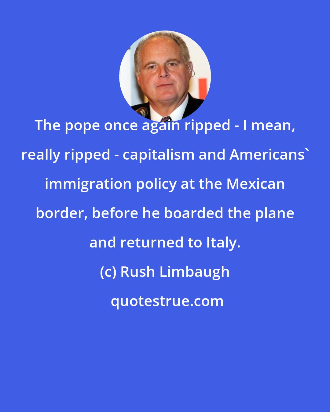 Rush Limbaugh: The pope once again ripped - I mean, really ripped - capitalism and Americans' immigration policy at the Mexican border, before he boarded the plane and returned to Italy.