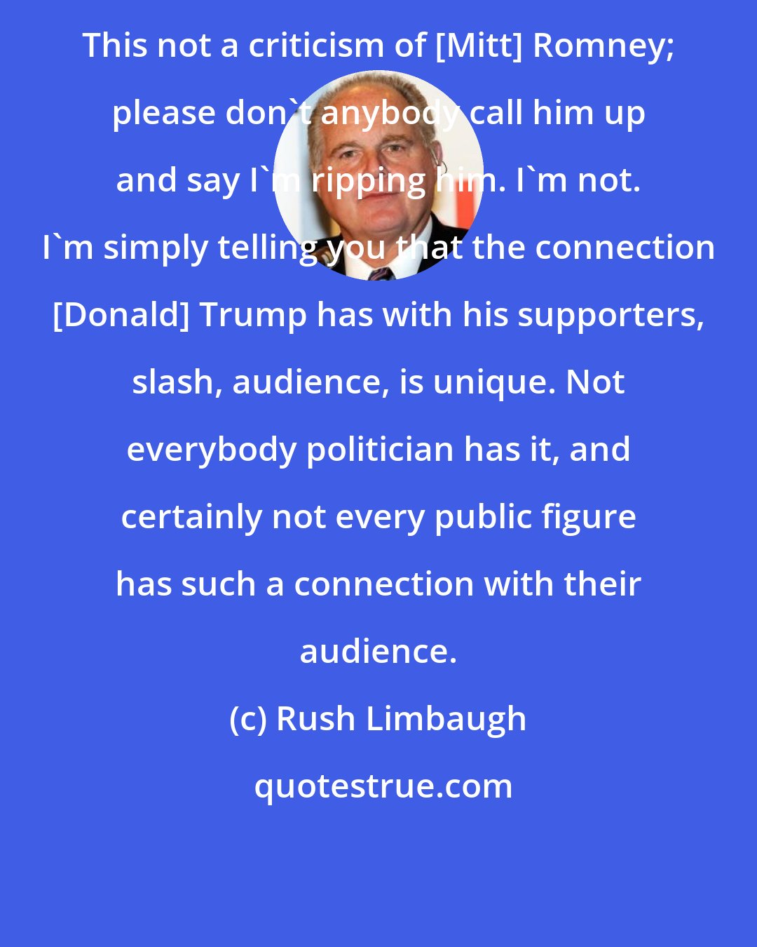 Rush Limbaugh: This not a criticism of [Mitt] Romney; please don't anybody call him up and say I'm ripping him. I'm not. I'm simply telling you that the connection [Donald] Trump has with his supporters, slash, audience, is unique. Not everybody politician has it, and certainly not every public figure has such a connection with their audience.