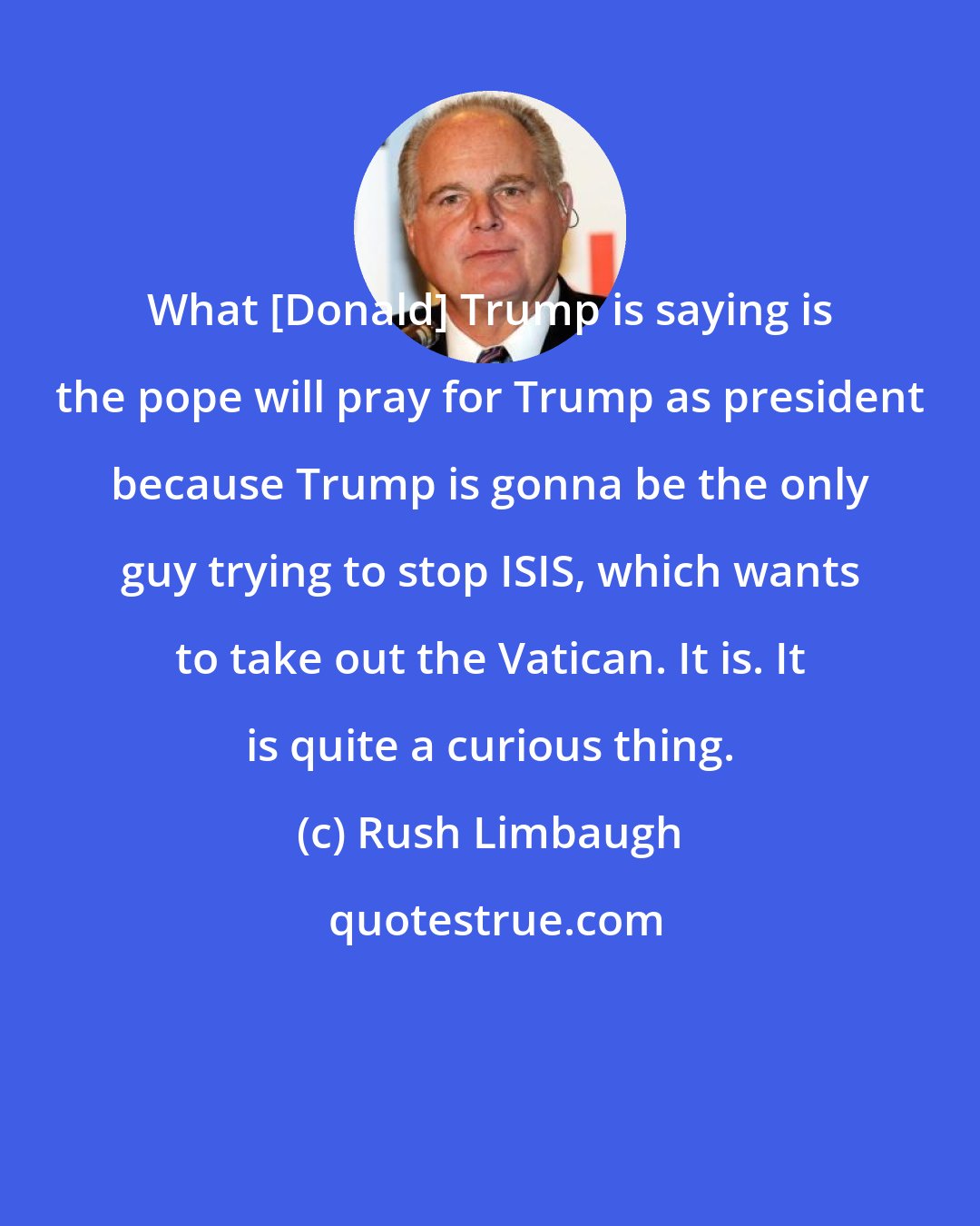 Rush Limbaugh: What [Donald] Trump is saying is the pope will pray for Trump as president because Trump is gonna be the only guy trying to stop ISIS, which wants to take out the Vatican. It is. It is quite a curious thing.