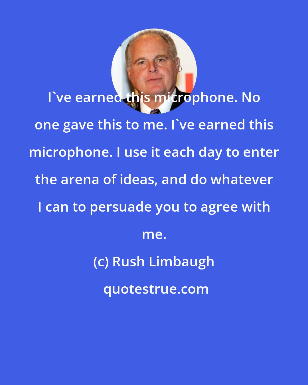 Rush Limbaugh: I've earned this microphone. No one gave this to me. I've earned this microphone. I use it each day to enter the arena of ideas, and do whatever I can to persuade you to agree with me.