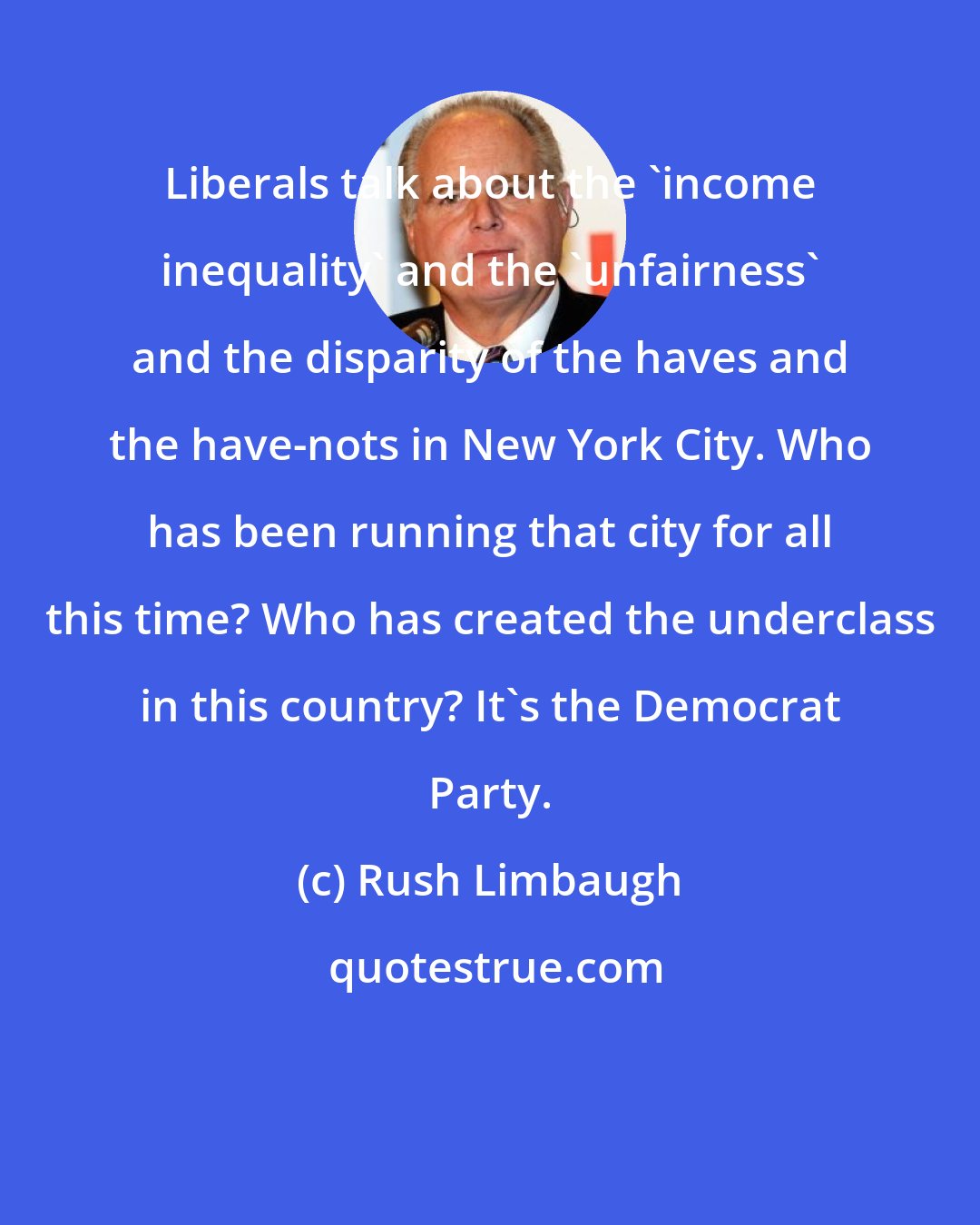Rush Limbaugh: Liberals talk about the 'income inequality' and the 'unfairness' and the disparity of the haves and the have-nots in New York City. Who has been running that city for all this time? Who has created the underclass in this country? It's the Democrat Party.