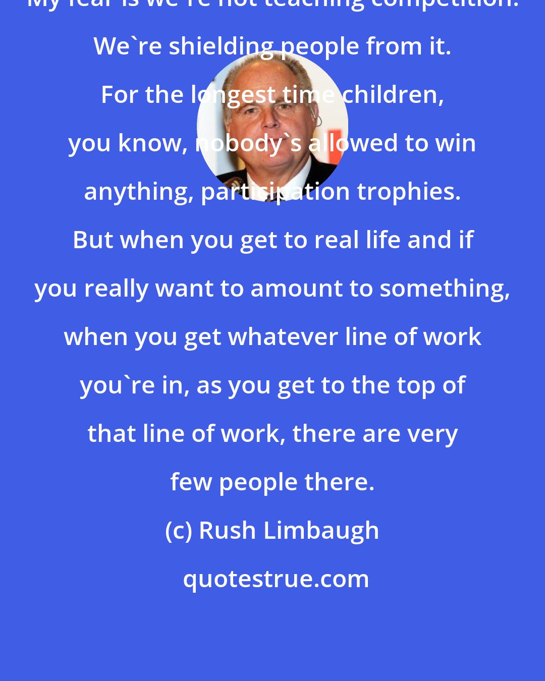 Rush Limbaugh: My fear is we're not teaching competition. We're shielding people from it. For the longest time children, you know, nobody's allowed to win anything, participation trophies. But when you get to real life and if you really want to amount to something, when you get whatever line of work you're in, as you get to the top of that line of work, there are very few people there.