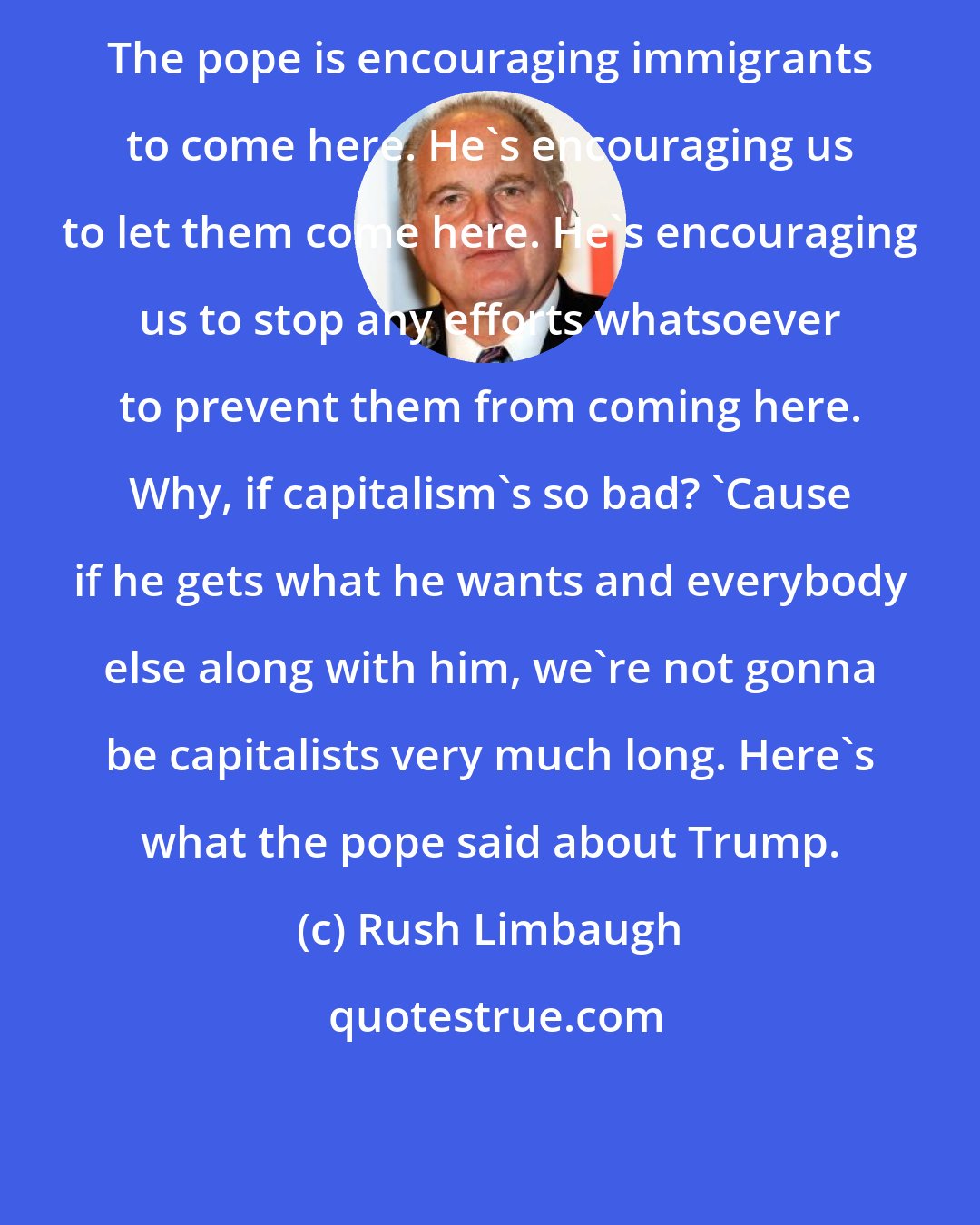 Rush Limbaugh: The pope is encouraging immigrants to come here. He's encouraging us to let them come here. He's encouraging us to stop any efforts whatsoever to prevent them from coming here. Why, if capitalism's so bad? 'Cause if he gets what he wants and everybody else along with him, we're not gonna be capitalists very much long. Here's what the pope said about Trump.