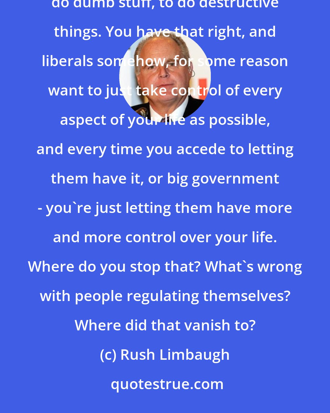 Rush Limbaugh: When you as an American have freedom, the freedom encompasses a lot of things, including the right to do dumb stuff, to do destructive things. You have that right, and liberals somehow, for some reason want to just take control of every aspect of your life as possible, and every time you accede to letting them have it, or big government - you're just letting them have more and more control over your life. Where do you stop that? What's wrong with people regulating themselves? Where did that vanish to?