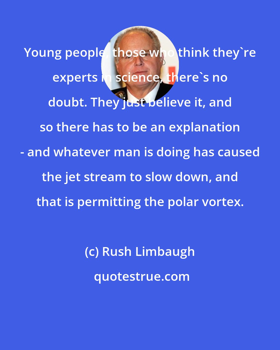 Rush Limbaugh: Young people, those who think they're experts in science, there's no doubt. They just believe it, and so there has to be an explanation - and whatever man is doing has caused the jet stream to slow down, and that is permitting the polar vortex.