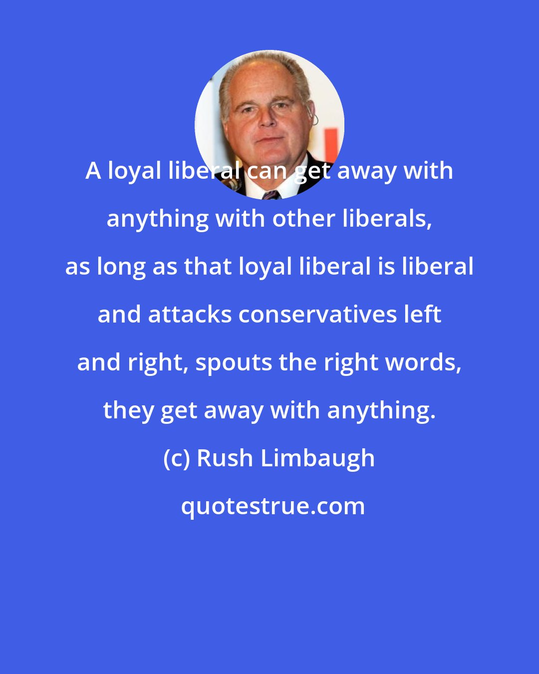 Rush Limbaugh: A loyal liberal can get away with anything with other liberals, as long as that loyal liberal is liberal and attacks conservatives left and right, spouts the right words, they get away with anything.